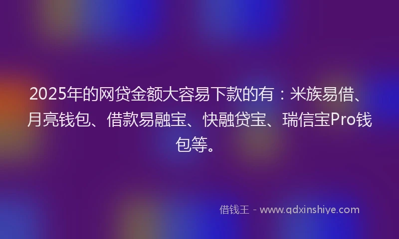 2025年的网贷金额大容易下款的有：米族易借、月亮钱包、借款易融宝、快融贷宝、瑞信宝Pro钱包等。