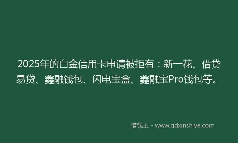 2025年的白金信用卡申请被拒有：新一花、借贷易贷、鑫融钱包、闪电宝盒、鑫融宝Pro钱包等。