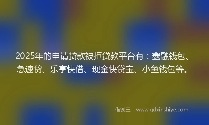 2025年的申请贷款被拒贷款平台有:鑫融钱包、急速贷、乐享快借、现金快贷宝、小鱼钱包等。