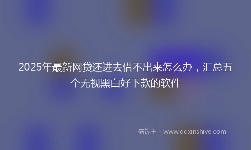 2025年最新网贷还进去借不出来怎么办，汇总五个无视黑白好下款的软件