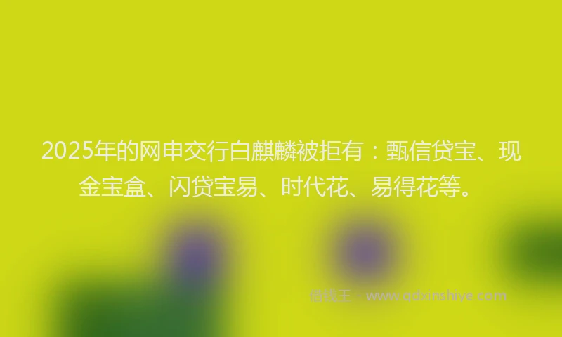 2025年的网申交行白麒麟被拒有：甄信贷宝、现金宝盒、闪贷宝易、时代花、易得花等。