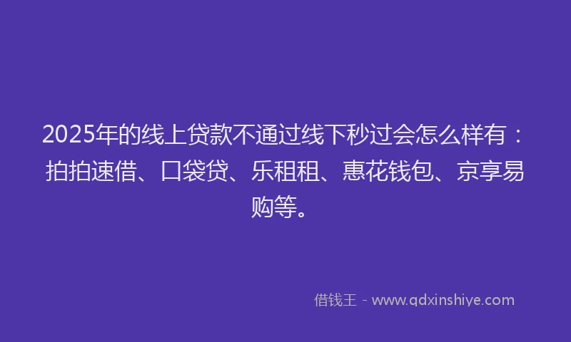 2025年的线上贷款不通过线下秒过会怎么样有：拍拍速借、口袋贷、乐租租、惠花钱包、京享易购等。