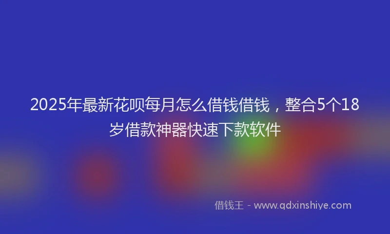 2025年最新花呗每月怎么借钱借钱，整合5个18岁借款神器快速下款软件