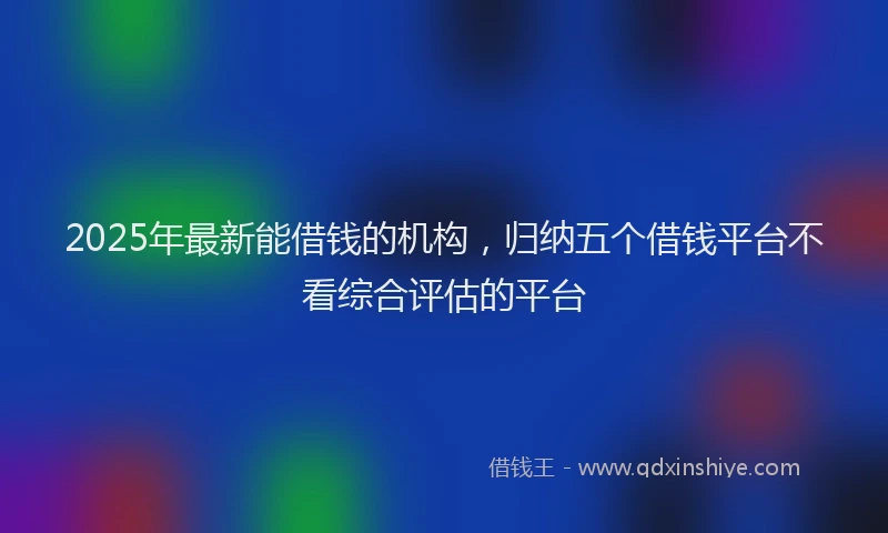 2025年最新能借钱的机构，归纳五个借钱平台不看综合评估的平台