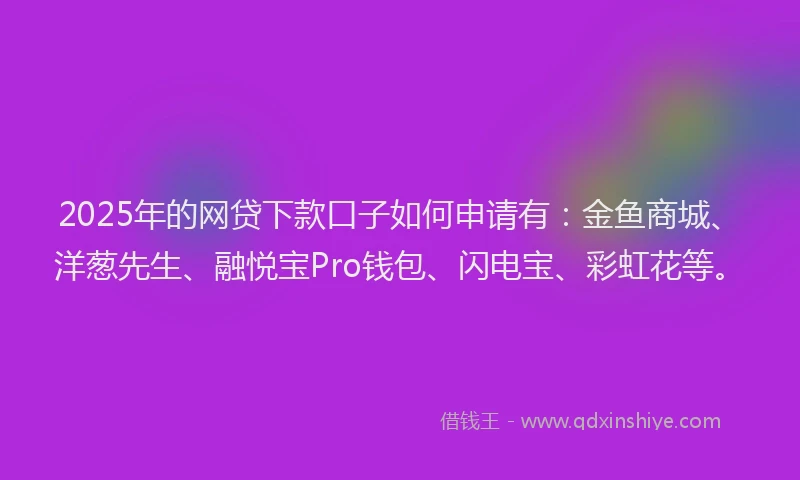 2025年的网贷下款口子如何申请有：金鱼商城、洋葱先生、融悦宝Pro钱包、闪电宝、彩虹花等。