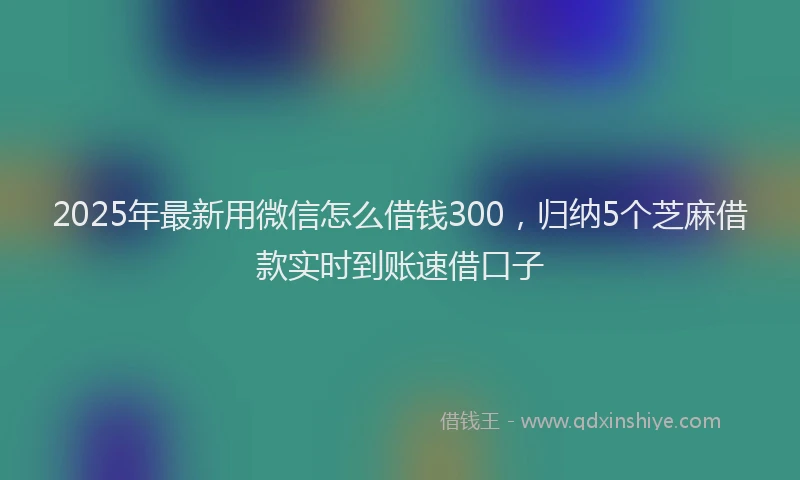 2025年最新用微信怎么借钱300，归纳5个芝麻借款实时到账速借口子