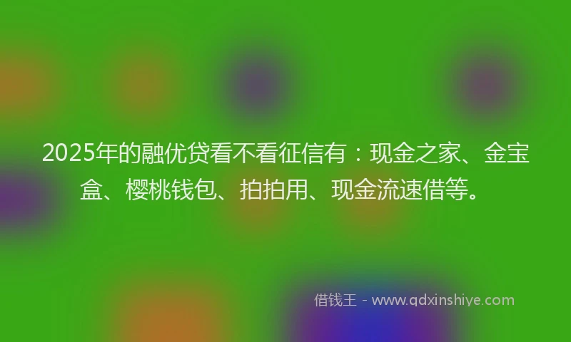 2025年的融优贷看不看征信有：现金之家、金宝盒、樱桃钱包、拍拍用、现金流速借等。