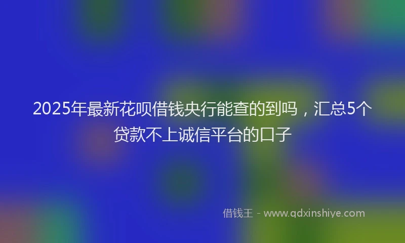 2025年最新花呗借钱央行能查的到吗，汇总5个贷款不上诚信平台的口子