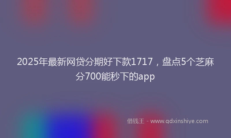 2025年最新网贷分期好下款1717，盘点5个芝麻分700能秒下的app