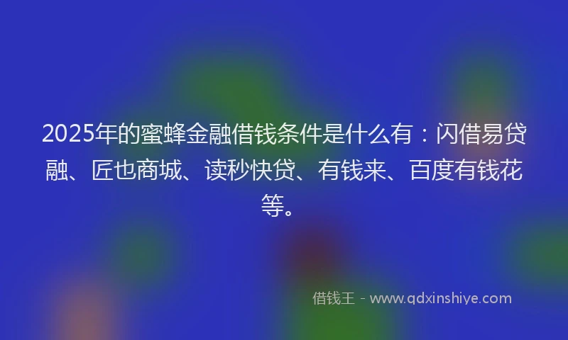 2025年的蜜蜂金融借钱条件是什么有：闪借易贷融、匠也商城、读秒快贷、有钱来、百度有钱花等。