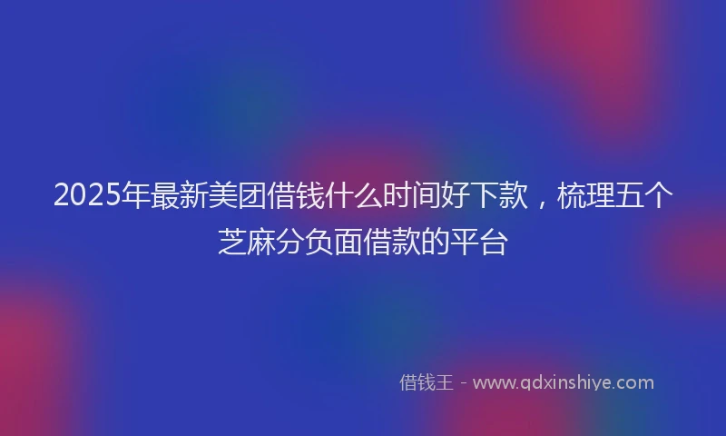 2025年最新美团借钱什么时间好下款，梳理五个芝麻分负面借款的平台
