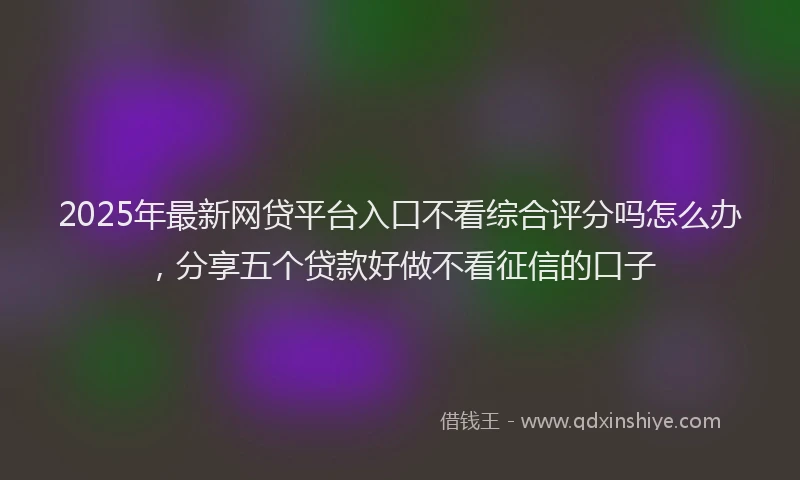 2025年最新网贷平台入口不看综合评分吗怎么办，分享五个贷款好做不看征信的口子