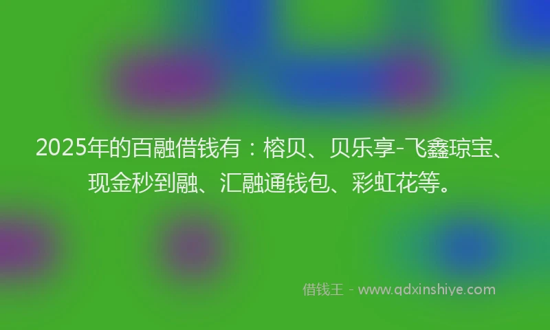 2025年的百融借钱有：榕贝、贝乐享-飞鑫琼宝、现金秒到融、汇融通钱包、彩虹花等。