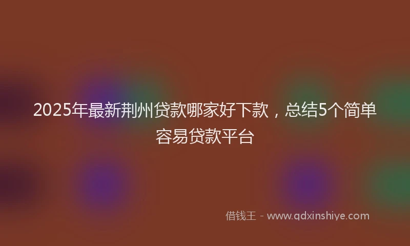 2025年最新荆州贷款哪家好下款，总结5个简单容易贷款平台