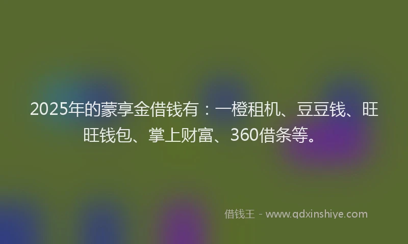 2025年的蒙享金借钱有：一橙租机、豆豆钱、旺旺钱包、掌上财富、360借条等。