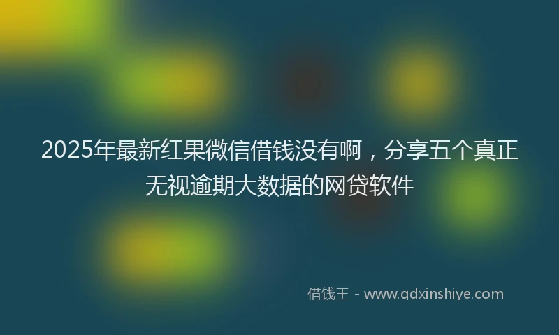 2025年最新红果微信借钱没有啊，分享五个真正无视逾期大数据的网贷软件
