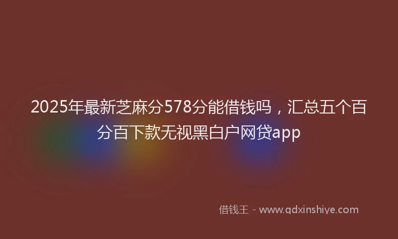 2025年最新芝麻分578分能借钱吗，汇总五个百分百下款无视黑白户网贷app