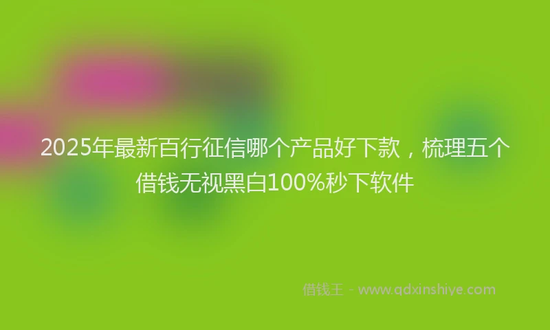 2025年最新百行征信哪个产品好下款，梳理五个借钱无视黑白100%秒下软件