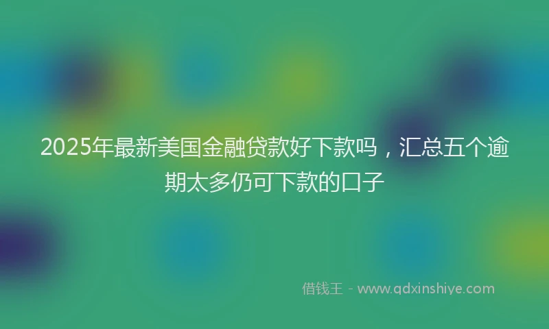 2025年最新美国金融贷款好下款吗，汇总五个逾期太多仍可下款的口子