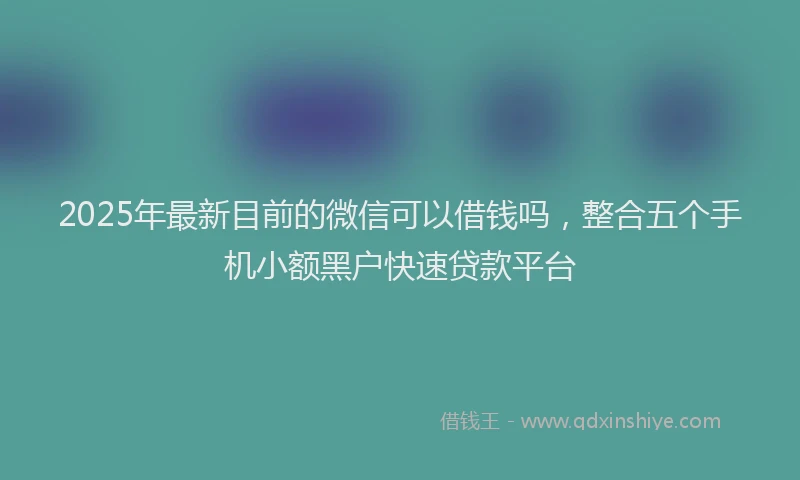 2025年最新目前的微信可以借钱吗，整合五个手机小额黑户快速贷款平台