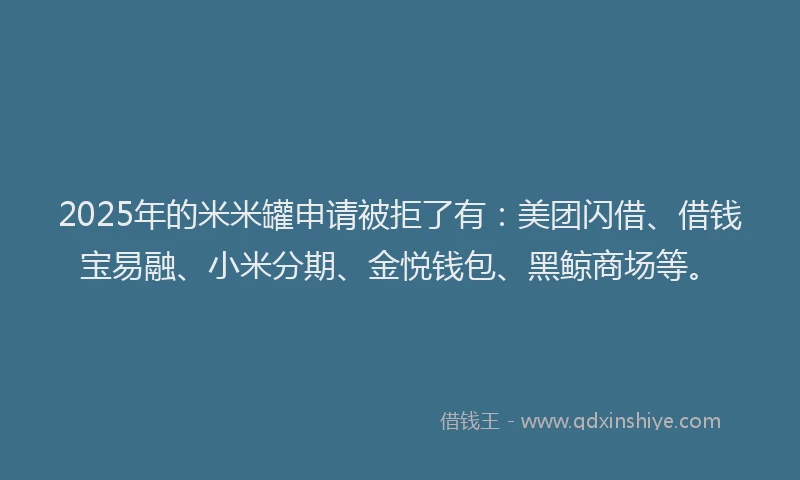 2025年的米米罐申请被拒了有：美团闪借、借钱宝易融、小米分期、金悦钱包、黑鲸商场等。