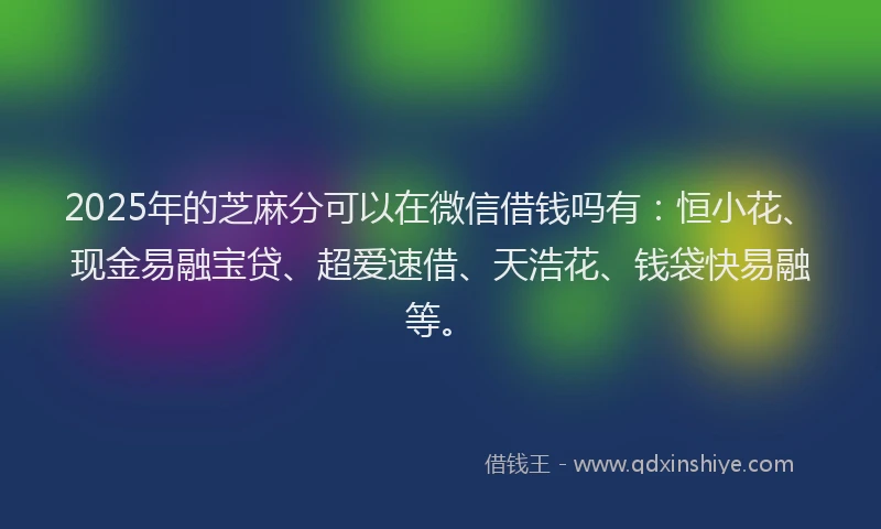 2025年的芝麻分可以在微信借钱吗有：恒小花、现金易融宝贷、超爱速借、天浩花、钱袋快易融等。