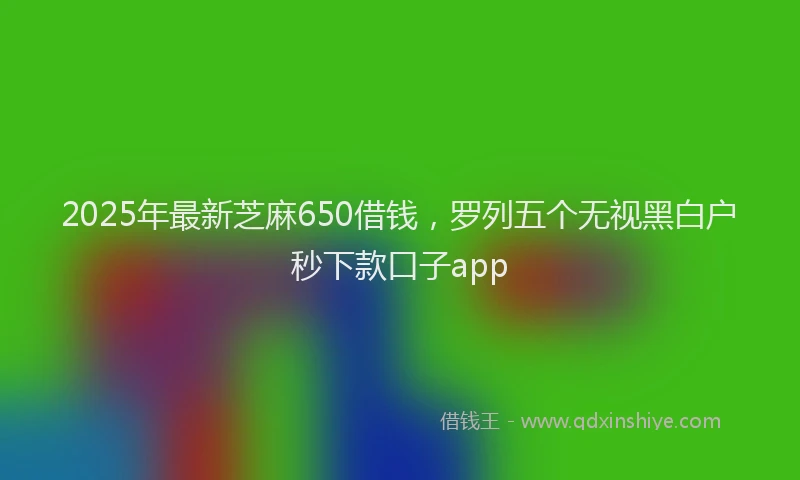 2025年最新芝麻650借钱，罗列五个无视黑白户秒下款口子app