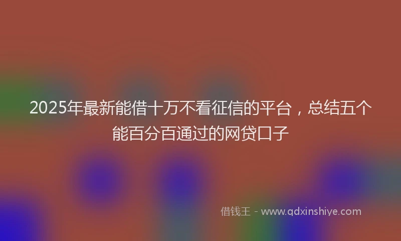 2025年最新能借十万不看征信的平台，总结五个能百分百通过的网贷口子
