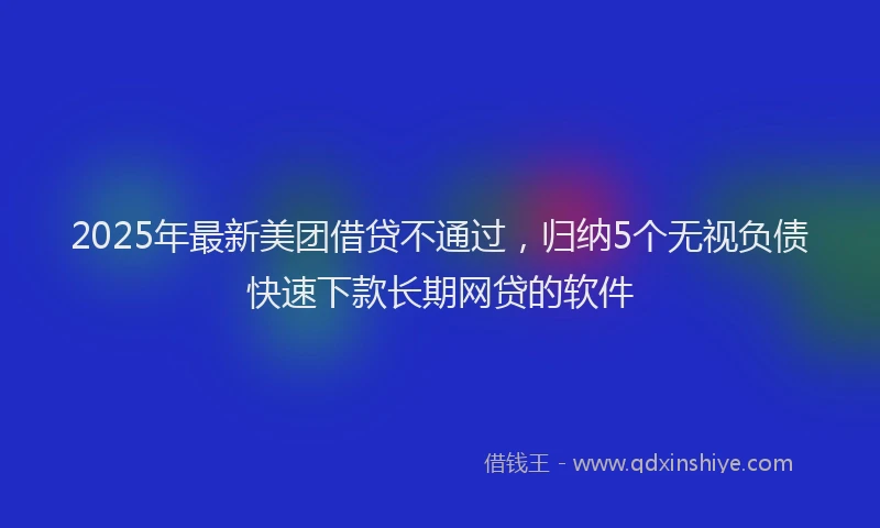 2025年最新美团借贷不通过，归纳5个无视负债快速下款长期网贷的软件