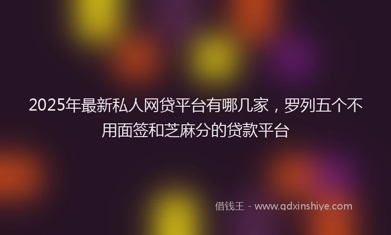 2025年最新私人网贷平台有哪几家，罗列五个不用面签和芝麻分的贷款平台