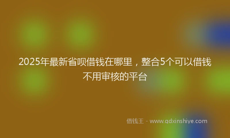 2025年最新省呗借钱在哪里，整合5个可以借钱不用审核的平台