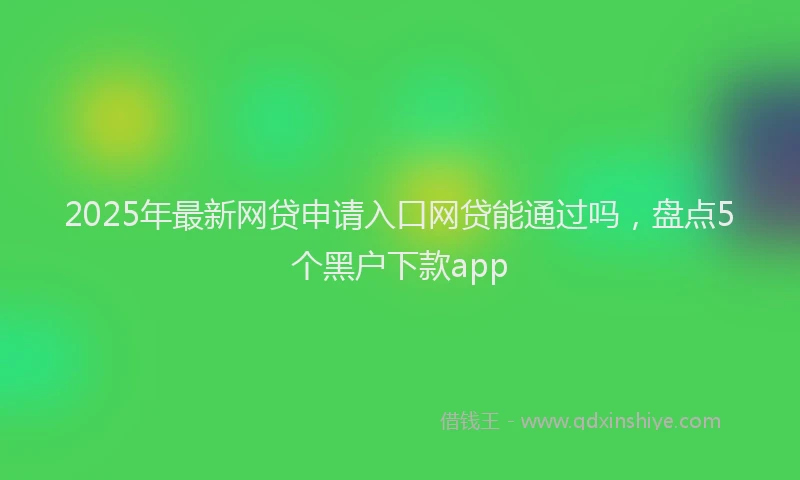 2025年最新网贷申请入口网贷能通过吗，盘点5个黑户下款app