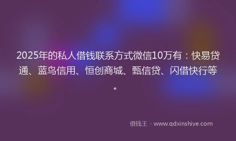 2025年的私人借钱联系方式微信10万有：快易贷通、蓝鸟信用、恒创商城、甄信贷、闪借快行等。