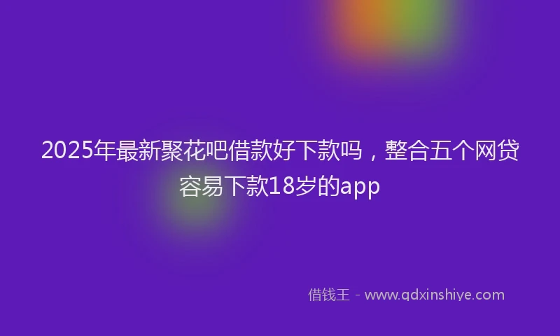 2025年最新聚花吧借款好下款吗，整合五个网贷容易下款18岁的app