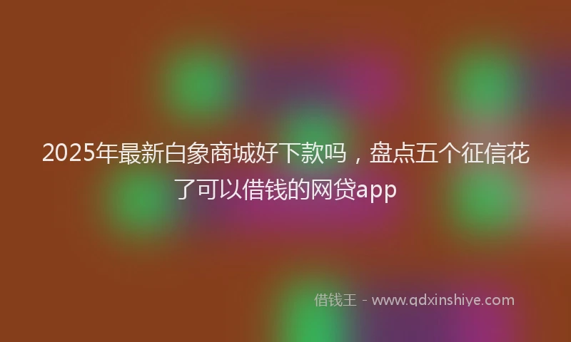 2025年最新白象商城好下款吗，盘点五个征信花了可以借钱的网贷app