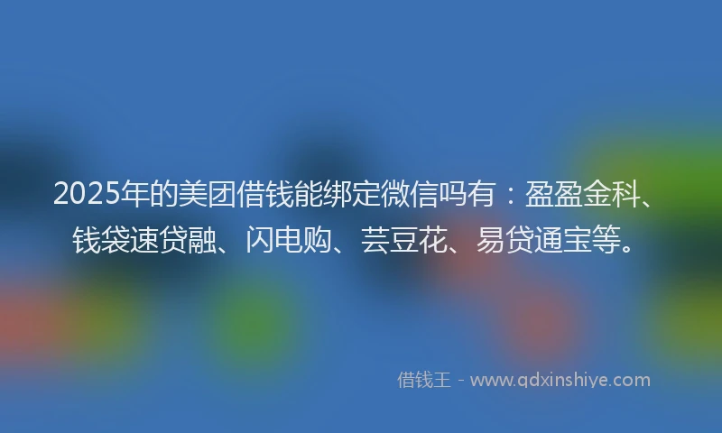 2025年的美团借钱能绑定微信吗有:盈盈金科、钱袋速贷融、闪电购、芸豆花、易贷通宝等。