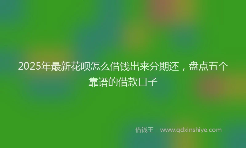 2025年最新花呗怎么借钱出来分期还，盘点五个靠谱的借款口子