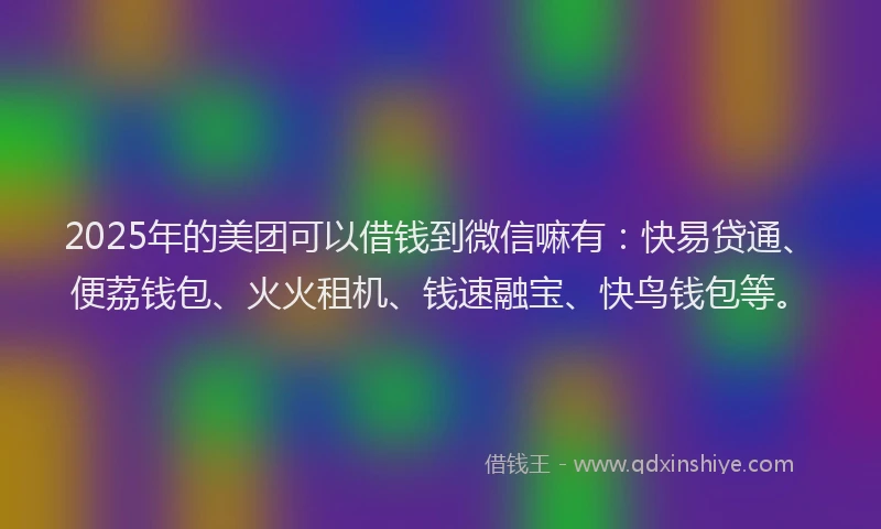 2025年的美团可以借钱到微信嘛有：快易贷通、便荔钱包、火火租机、钱速融宝、快鸟钱包等。