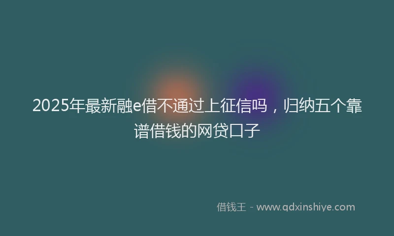 2025年最新融e借不通过上征信吗，归纳五个靠谱借钱的网贷口子