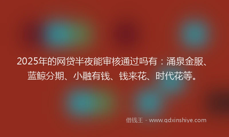 2025年的网贷半夜能审核通过吗有：涌泉金服、蓝鲸分期、小融有钱、钱来花、时代花等。
