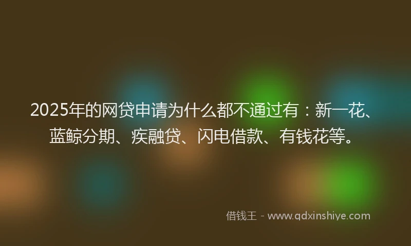 2025年的网贷申请为什么都不通过有：新一花、蓝鲸分期、疾融贷、闪电借款、有钱花等。