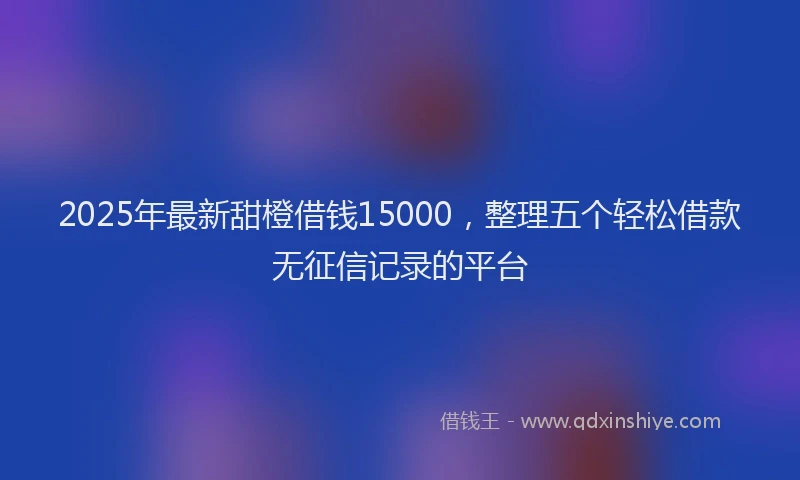 2025年最新甜橙借钱15000，整理五个轻松借款无征信记录的平台