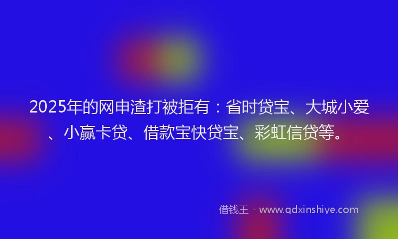 2025年的网申渣打被拒有：省时贷宝、大城小爱、小赢卡贷、借款宝快贷宝、彩虹信贷等。