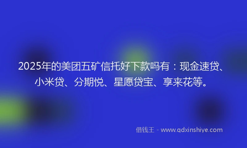 2025年的美团五矿信托好下款吗有：现金速贷、小米贷、分期悦、星愿贷宝、享来花等。