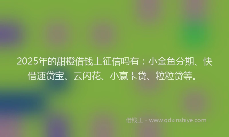 2025年的甜橙借钱上征信吗有：小金鱼分期、快借速贷宝、云闪花、小赢卡贷、粒粒贷等。