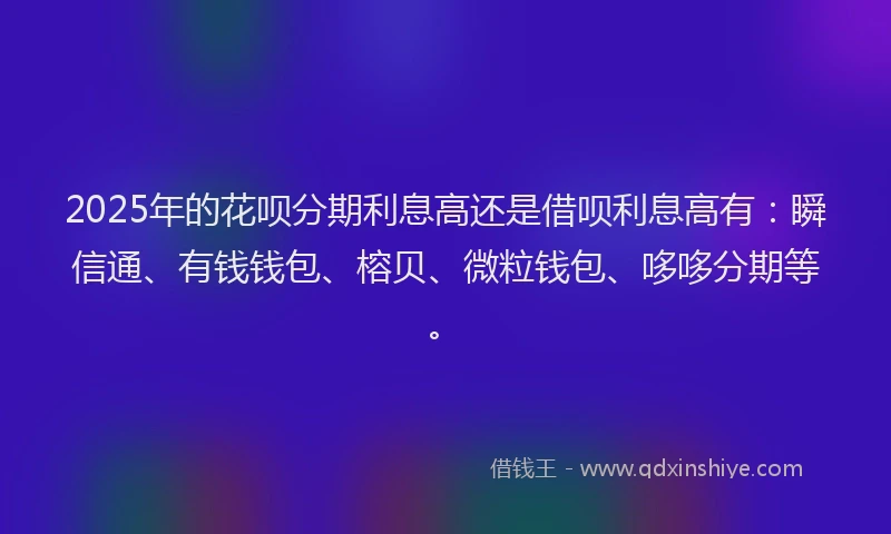 2025年的花呗分期利息高还是借呗利息高有：瞬信通、有钱钱包、榕贝、微粒钱包、哆哆分期等。