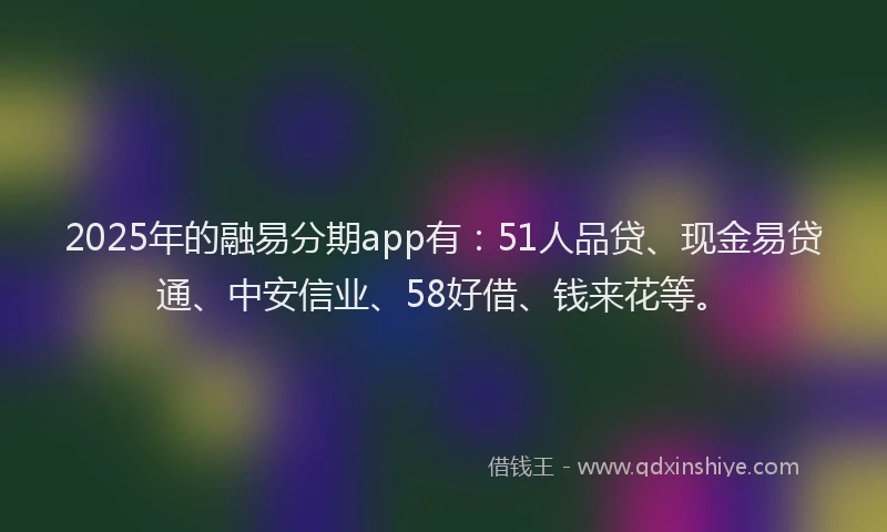2025年的融易分期app有：51人品贷、现金易贷通、中安信业、58好借、钱来花等。