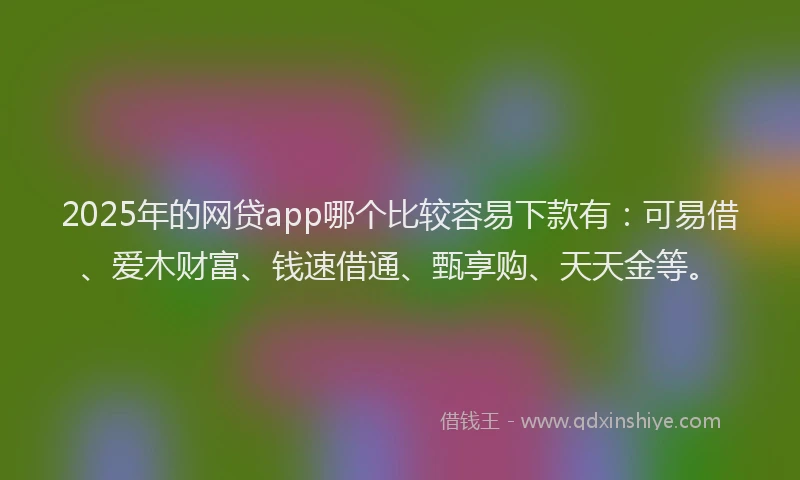 2025年的网贷app哪个比较容易下款有：可易借、爱木财富、钱速借通、甄享购、天天金等。