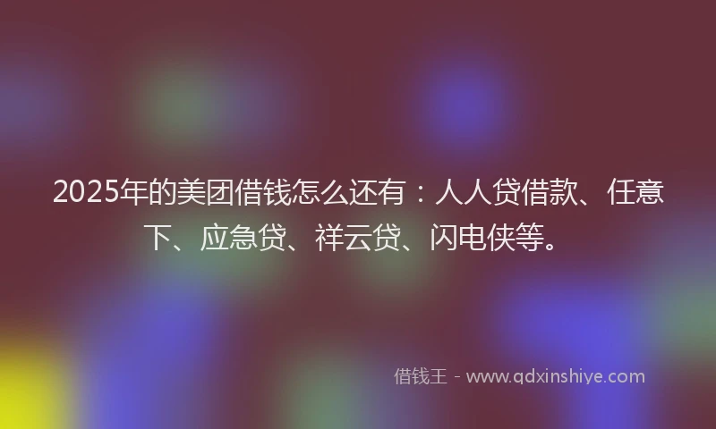 2025年的美团借钱怎么还有：人人贷借款、任意下、应急贷、祥云贷、闪电侠等。