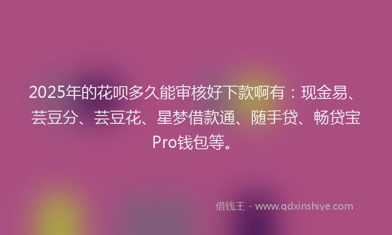 2025年的花呗多久能审核好下款啊有：现金易、芸豆分、芸豆花、星梦借款通、随手贷、畅贷宝Pro钱包等。